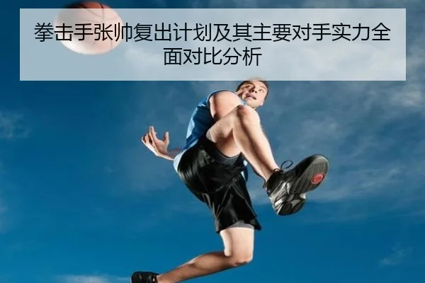 拳击手张帅复出计划及其主要对手实力全面对比分析